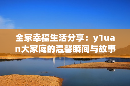 全家幸福生活分享：y1uan大家庭的温馨瞬间与故事