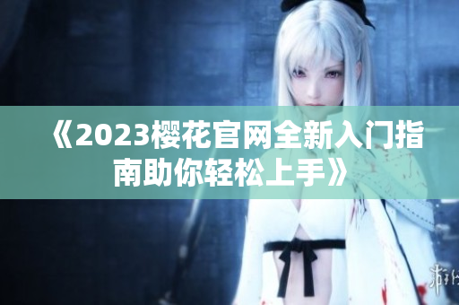 《2023樱花官网全新入门指南助你轻松上手》