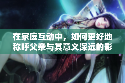 在家庭互动中，如何更好地称呼父亲与其意义深远的影响