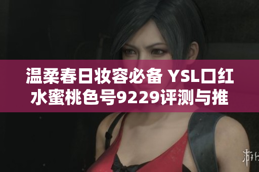 温柔春日妆容必备 YSL口红水蜜桃色号9229评测与推荐