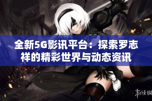 全新5G影讯平台：探索罗志祥的精彩世界与动态资讯