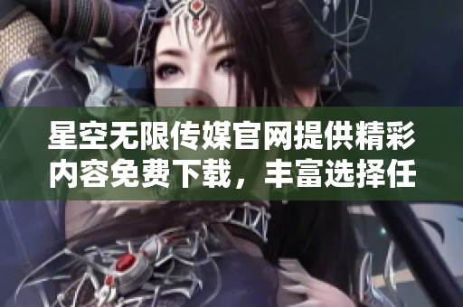 星空无限传媒官网提供精彩内容免费下载，丰富选择任你享受