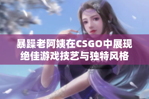 暴躁老阿姨在CSGO中展现绝佳游戏技艺与独特风格
