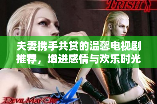 夫妻携手共赏的温馨电视剧推荐，增进感情与欢乐时光