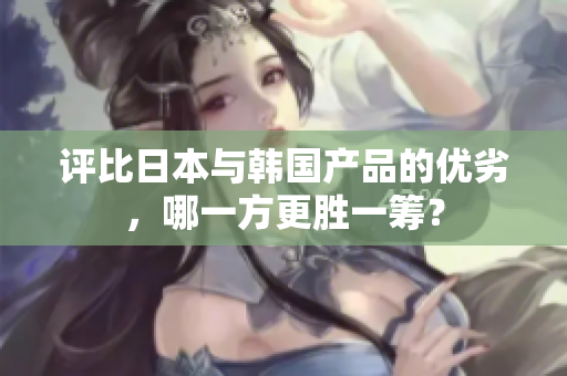 评比日本与韩国产品的优劣，哪一方更胜一筹？