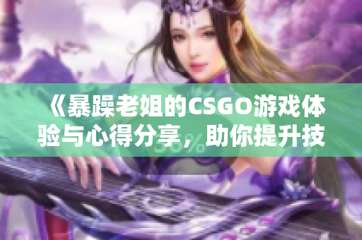《暴躁老姐的CSGO游戏体验与心得分享，助你提升技能》