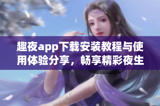 趣夜app下载安装教程与使用体验分享，畅享精彩夜生活