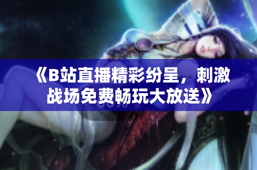 《B站直播精彩纷呈，刺激战场免费畅玩大放送》
