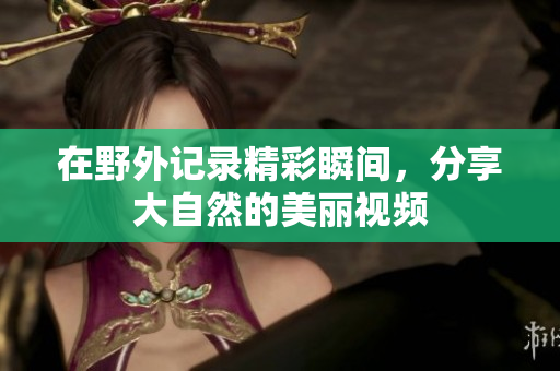 在野外记录精彩瞬间，分享大自然的美丽视频