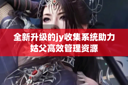 全新升级的jy收集系统助力姑父高效管理资源