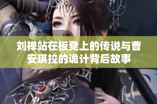刘禅站在板凳上的传说与曹安琪拉的诡计背后故事