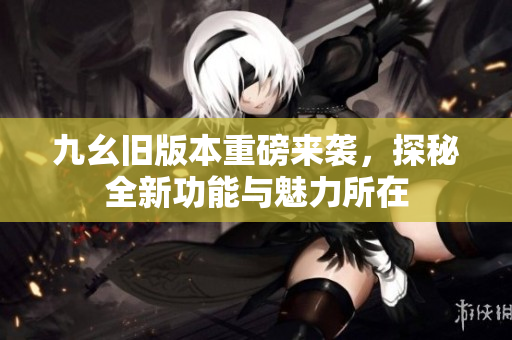 九幺旧版本重磅来袭，探秘全新功能与魅力所在