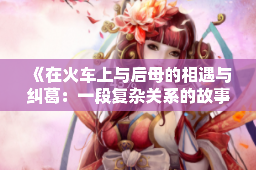 《在火车上与后母的相遇与纠葛：一段复杂关系的故事》
