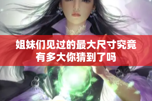 姐妹们见过的最大尺寸究竟有多大你猜到了吗