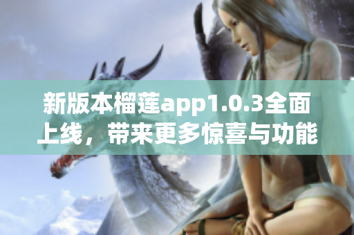 新版本榴莲app1.0.3全面上线，带来更多惊喜与功能！