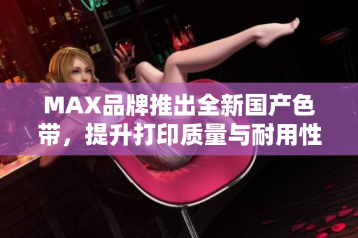 MAX品牌推出全新国产色带，提升打印质量与耐用性