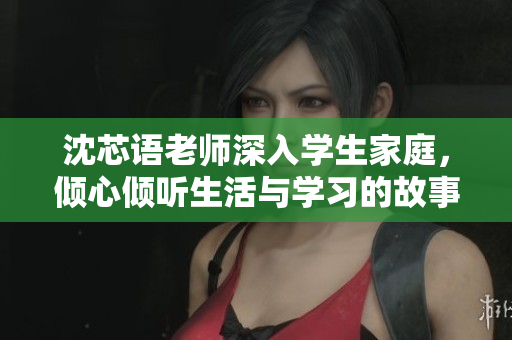 沈芯语老师深入学生家庭，倾心倾听生活与学习的故事