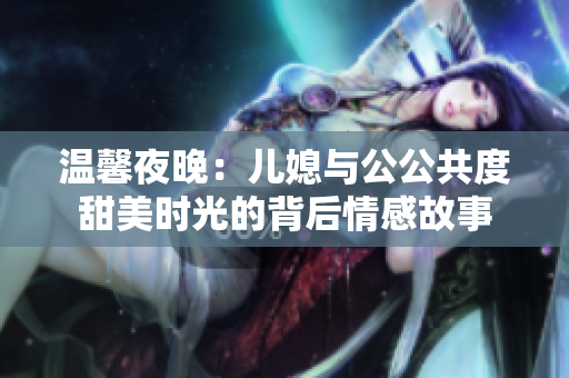 温馨夜晚：儿媳与公公共度甜美时光的背后情感故事