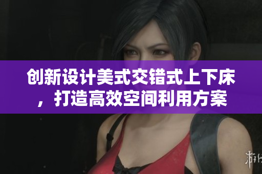 创新设计美式交错式上下床，打造高效空间利用方案