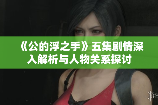 《公的浮之手》五集剧情深入解析与人物关系探讨