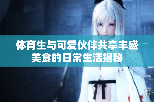 体育生与可爱伙伴共享丰盛美食的日常生活揭秘