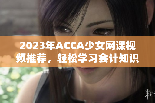 2023年ACCA少女网课视频推荐，轻松学习会计知识的方法