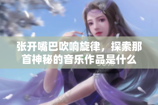 张开嘴巴吹响旋律，探索那首神秘的音乐作品是什么
