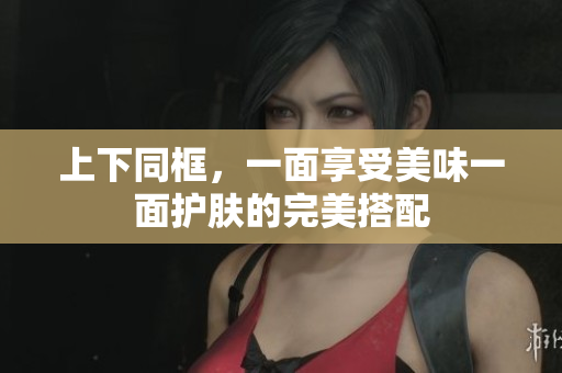 上下同框，一面享受美味一面护肤的完美搭配