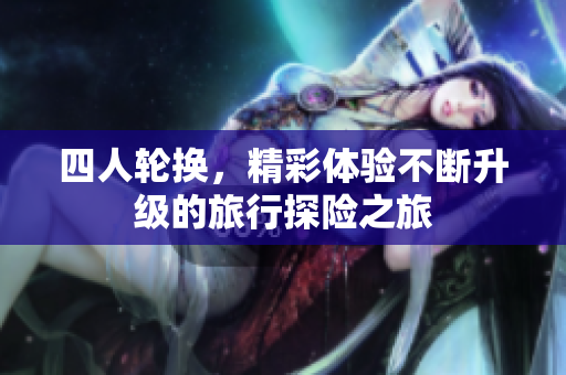 四人轮换，精彩体验不断升级的旅行探险之旅