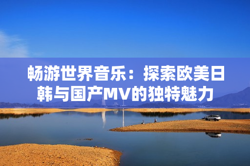 畅游世界音乐：探索欧美日韩与国产MV的独特魅力