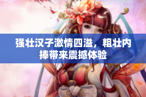 强壮汉子激情四溢，粗壮内捧带来震撼体验