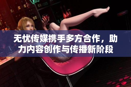 无忧传媒携手多方合作，助力内容创作与传播新阶段