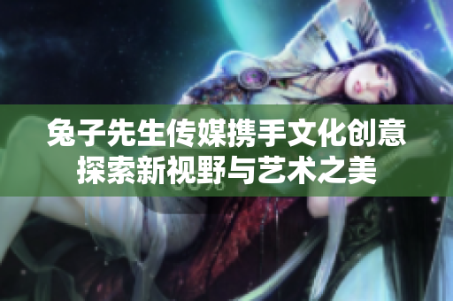 兔子先生传媒携手文化创意探索新视野与艺术之美