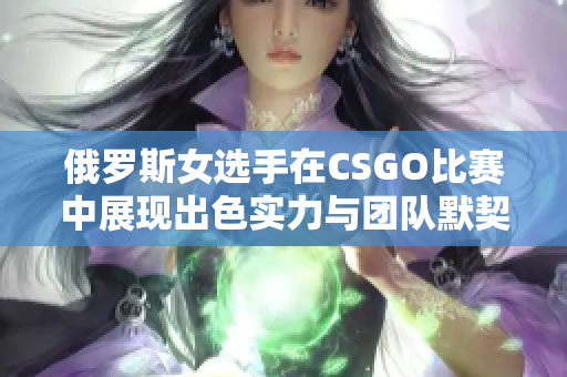 俄罗斯女选手在CSGO比赛中展现出色实力与团队默契