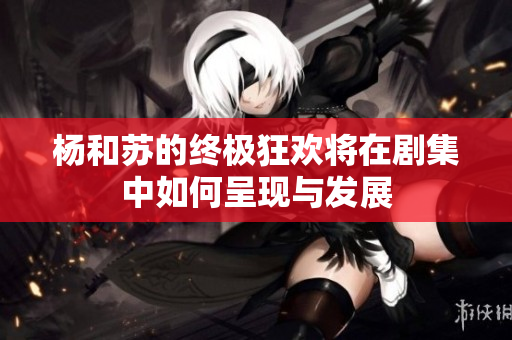 杨和苏的终极狂欢将在剧集中如何呈现与发展