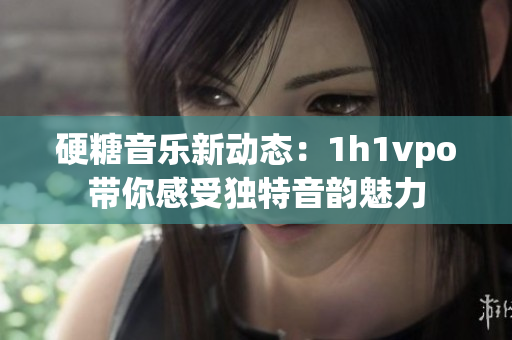 硬糖音乐新动态：1h1vpo带你感受独特音韵魅力