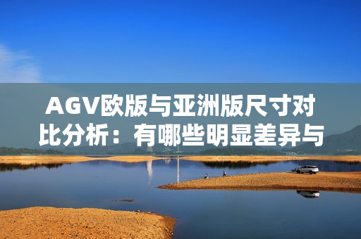 AGV欧版与亚洲版尺寸对比分析：有哪些明显差异与影响