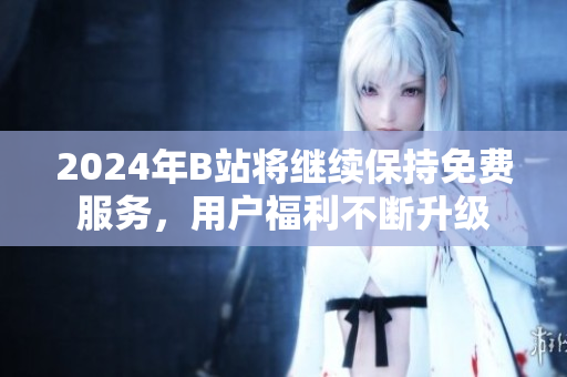 2024年B站将继续保持免费服务，用户福利不断升级
