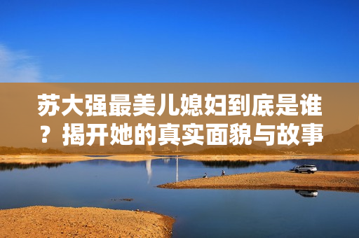 苏大强最美儿媳妇到底是谁？揭开她的真实面貌与故事