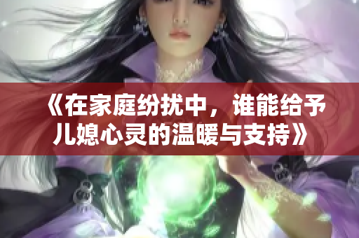 《在家庭纷扰中，谁能给予儿媳心灵的温暖与支持》