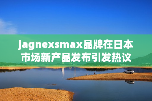 jagnexsmax品牌在日本市场新产品发布引发热议