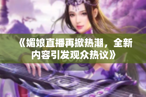 《媚娘直播再掀热潮，全新内容引发观众热议》