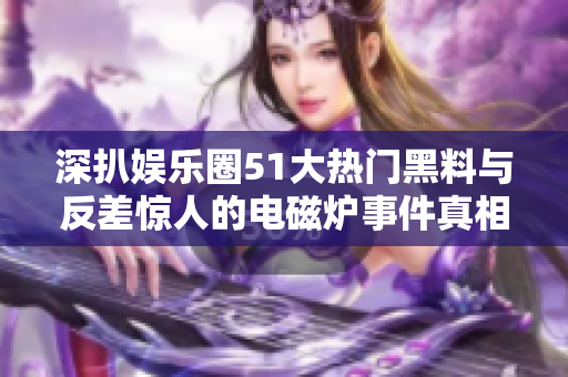 深扒娱乐圈51大热门黑料与反差惊人的电磁炉事件真相揭晓