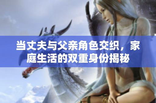 当丈夫与父亲角色交织，家庭生活的双重身份揭秘
