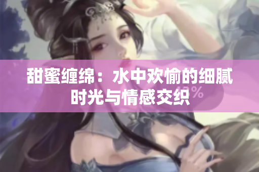 甜蜜缠绵：水中欢愉的细腻时光与情感交织