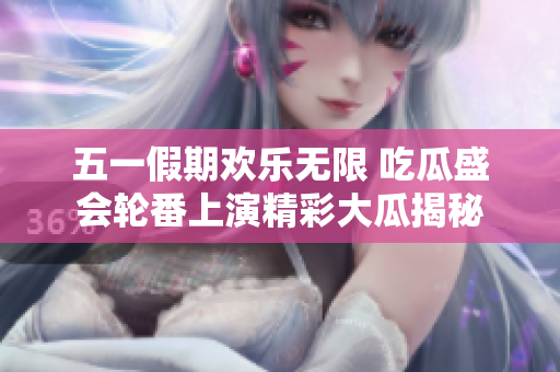 五一假期欢乐无限 吃瓜盛会轮番上演精彩大瓜揭秘