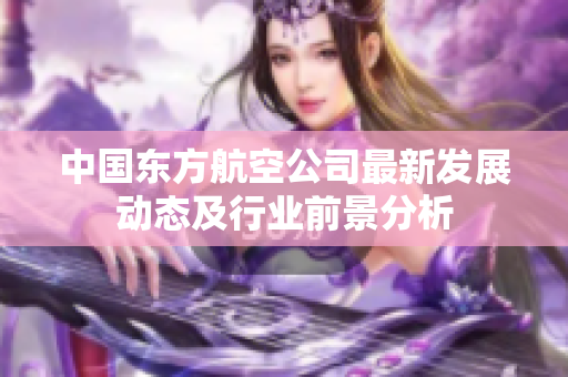 中国东方航空公司最新发展动态及行业前景分析