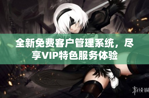 全新免费客户管理系统，尽享VIP特色服务体验