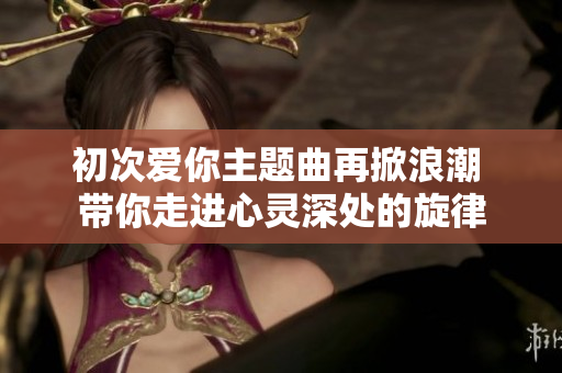 初次爱你主题曲再掀浪潮 带你走进心灵深处的旋律