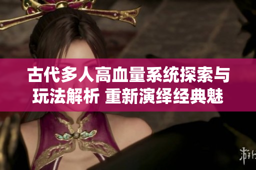 古代多人高血量系统探索与玩法解析 重新演绎经典魅力